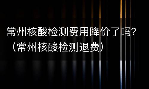 常州核酸检测费用降价了吗？（常州核酸检测退费）