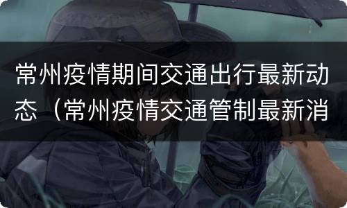 常州疫情期间交通出行最新动态（常州疫情交通管制最新消息）