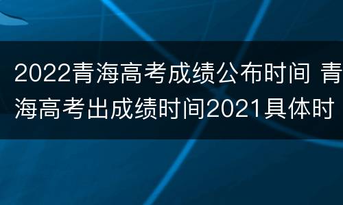 2022青海高考成绩公布时间 青海高考出成绩时间2021具体时间表