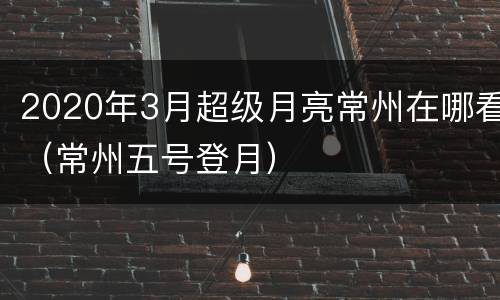 2020年3月超级月亮常州在哪看（常州五号登月）