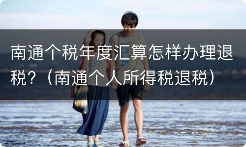 南通个税年度汇算怎样办理退税?（南通个人所得税退税）