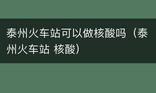 泰州火车站可以做核酸吗（泰州火车站 核酸）