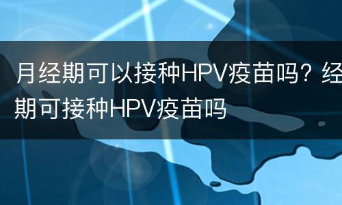 月经期可以接种HPV疫苗吗? 经期可接种HPV疫苗吗