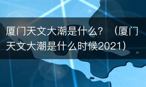 厦门天文大潮是什么？（厦门天文大潮是什么时候2021）