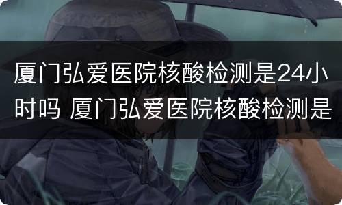 厦门弘爱医院核酸检测是24小时吗 厦门弘爱医院核酸检测是24小时吗
