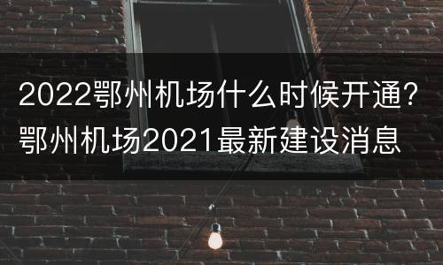 2022鄂州机场什么时候开通? 鄂州机场2021最新建设消息