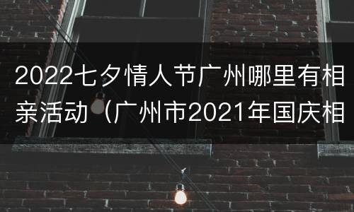 2022七夕情人节广州哪里有相亲活动（广州市2021年国庆相亲活动）