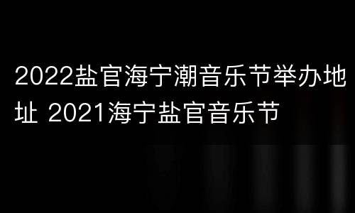 2022盐官海宁潮音乐节举办地址 2021海宁盐官音乐节