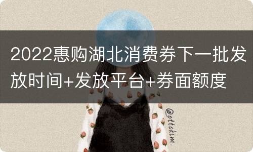 2022惠购湖北消费券下一批发放时间+发放平台+券面额度
