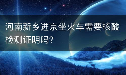 河南新乡进京坐火车需要核酸检测证明吗？