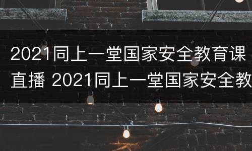2021同上一堂国家安全教育课直播 2021同上一堂国家安全教育课心得体会