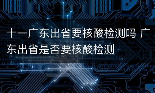 十一广东出省要核酸检测吗 广东出省是否要核酸检测