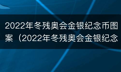 2022年冬残奥会金银纪念币图案（2022年冬残奥会金银纪念币图案是什么）