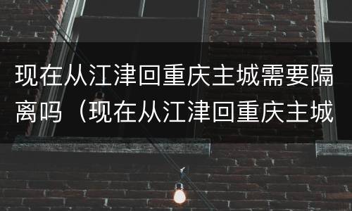 现在从江津回重庆主城需要隔离吗（现在从江津回重庆主城需要隔离吗最新消息）