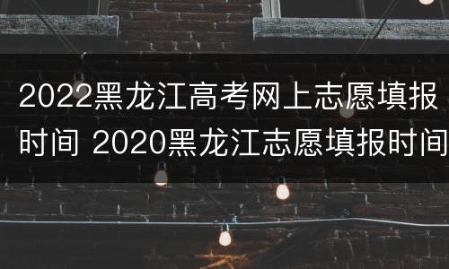 2022黑龙江高考网上志愿填报时间 2020黑龙江志愿填报时间