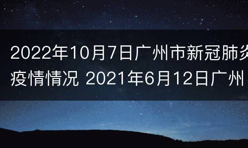 2022年10月7日广州市新冠肺炎疫情情况 2021年6月12日广州市新冠肺炎疫情情况