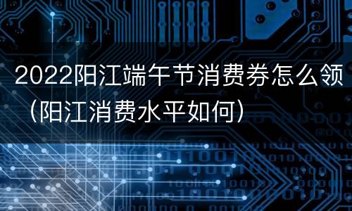 2022阳江端午节消费券怎么领（阳江消费水平如何）