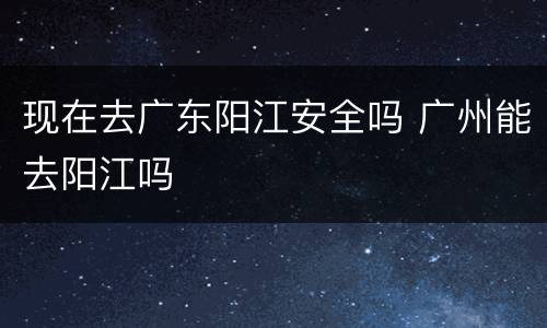 现在去广东阳江安全吗 广州能去阳江吗