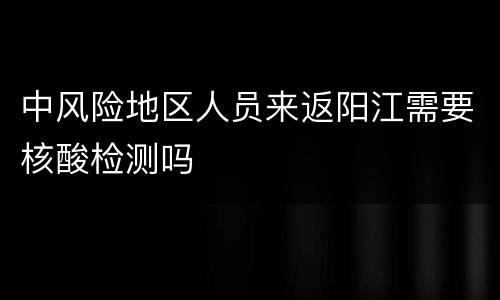 中风险地区人员来返阳江需要核酸检测吗