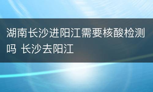 湖南长沙进阳江需要核酸检测吗 长沙去阳江