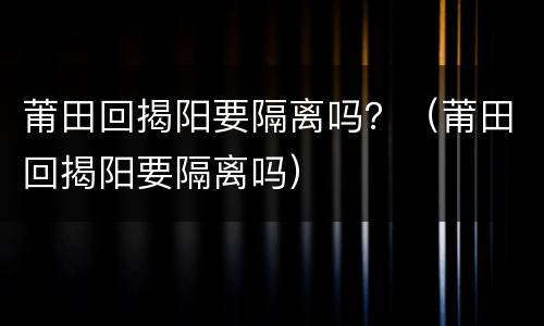莆田回揭阳要隔离吗？（莆田回揭阳要隔离吗）