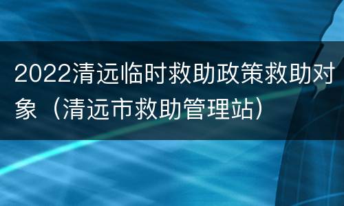 2022清远临时救助政策救助对象（清远市救助管理站）
