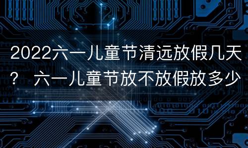 2022六一儿童节清远放假几天？ 六一儿童节放不放假放多少天的假
