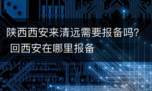 陕西西安来清远需要报备吗？ 回西安在哪里报备