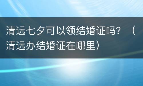 清远七夕可以领结婚证吗？（清远办结婚证在哪里）