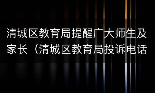 清城区教育局提醒广大师生及家长（清城区教育局投诉电话）