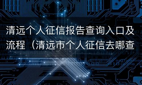 清远个人征信报告查询入口及流程（清远市个人征信去哪查）