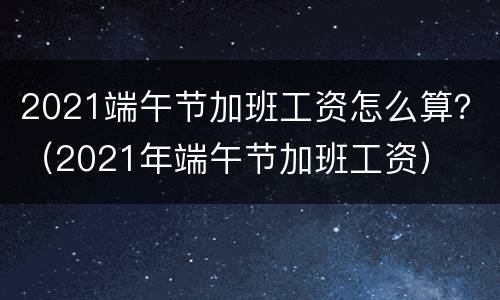 2021端午节加班工资怎么算？（2021年端午节加班工资）