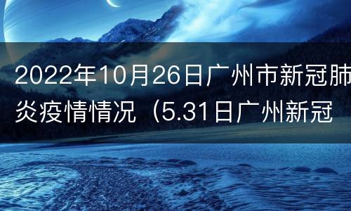 2022年10月26日广州市新冠肺炎疫情情况（5.31日广州新冠肺炎最新疫情）