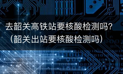 去韶关高铁站要核酸检测吗？（韶关出站要核酸检测吗）