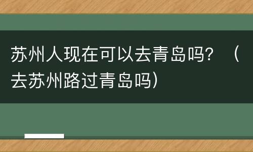 苏州人现在可以去青岛吗？（去苏州路过青岛吗）