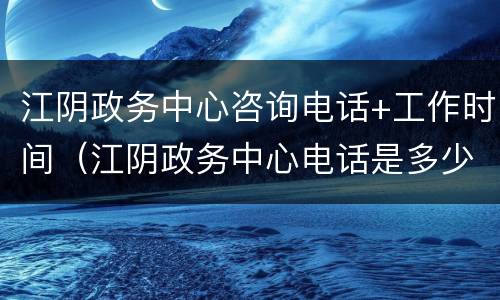 江阴政务中心咨询电话+工作时间（江阴政务中心电话是多少）