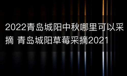 2022青岛城阳中秋哪里可以采摘 青岛城阳草莓采摘2021
