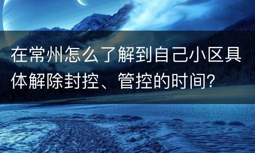 在常州怎么了解到自己小区具体解除封控、管控的时间？