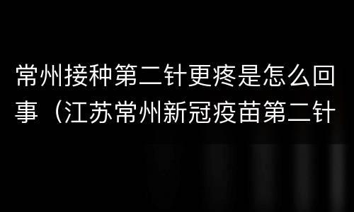 常州接种第二针更疼是怎么回事（江苏常州新冠疫苗第二针接种）