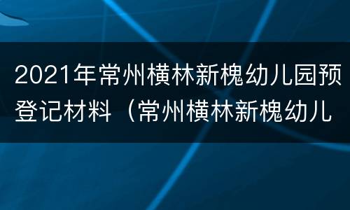 2021年常州横林新槐幼儿园预登记材料（常州横林新槐幼儿园收费）