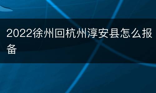 2022徐州回杭州淳安县怎么报备