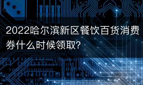 2022哈尔滨新区餐饮百货消费券什么时候领取？