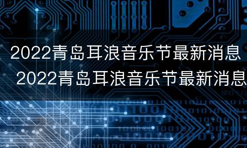 2022青岛耳浪音乐节最新消息 2022青岛耳浪音乐节最新消息