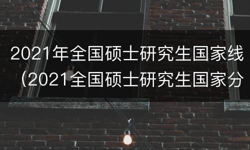 2021年全国硕士研究生国家线（2021全国硕士研究生国家分数线）