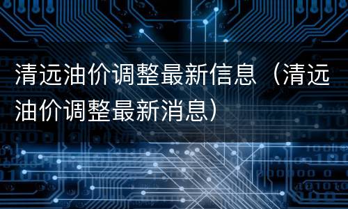 清远油价调整最新信息（清远油价调整最新消息）