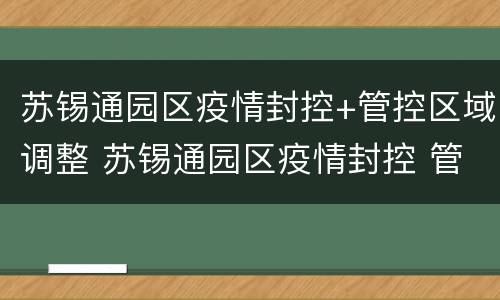 苏锡通园区疫情封控+管控区域调整 苏锡通园区疫情封控 管控区域调整方案