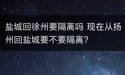 盐城回徐州要隔离吗 现在从扬州回盐城要不要隔离?