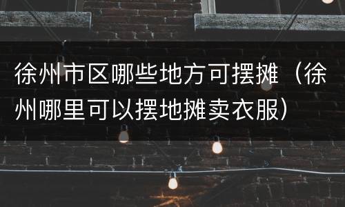 徐州市区哪些地方可摆摊（徐州哪里可以摆地摊卖衣服）
