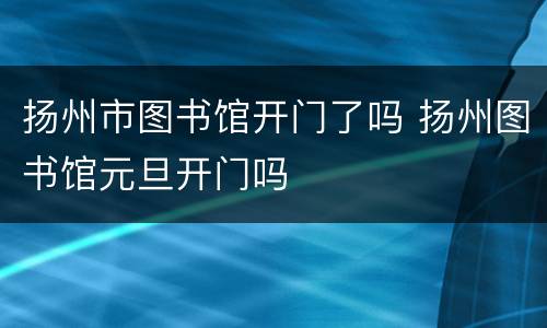扬州市图书馆开门了吗 扬州图书馆元旦开门吗