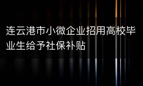 连云港市小微企业招用高校毕业生给予社保补贴